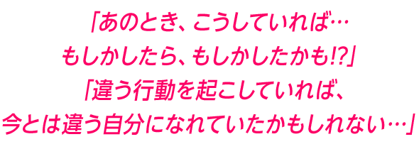「あのとき、こうしていれば…もしかしたら、もしかしたかも!?」「違う行動を起こしていれば、今とは違う自分になれていたかもしれない…」